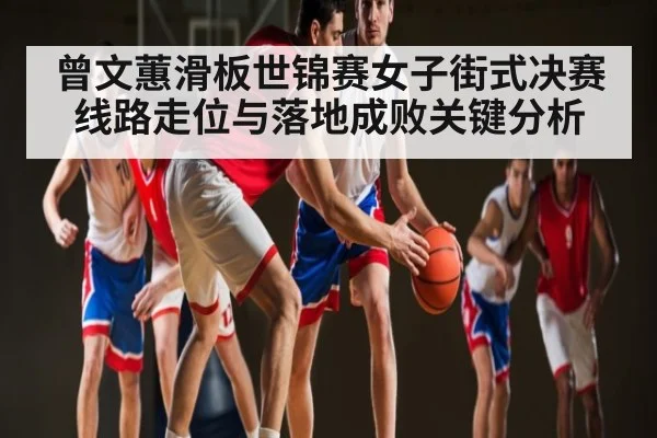 曾文蕙滑板世锦赛女子街式决赛线路走位与落地成败关键分析